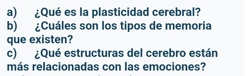 ¿Qué es la plasticidad cerebral? 
b) ¿Cuáles son los tipos de memoria 
que existen? 
c) ¿Qué estructuras del cerebro están 
más relacionadas con las emociones?