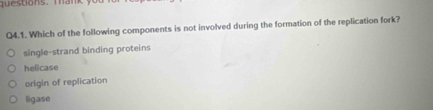 questions. Tank yo
Q4.1. Which of the following components is not involved during the formation of the replication fork?
single-strand binding proteins
helicase
origin of replication
ligase