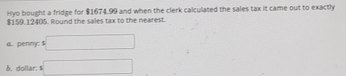 Hyo bought a fridge for $1674.99 and when the clerk calculated the sales tax it came out to exactly
$159,12405. Round the sales tax to the nearest. 
a. penny; $ □
b. dollar : s □
