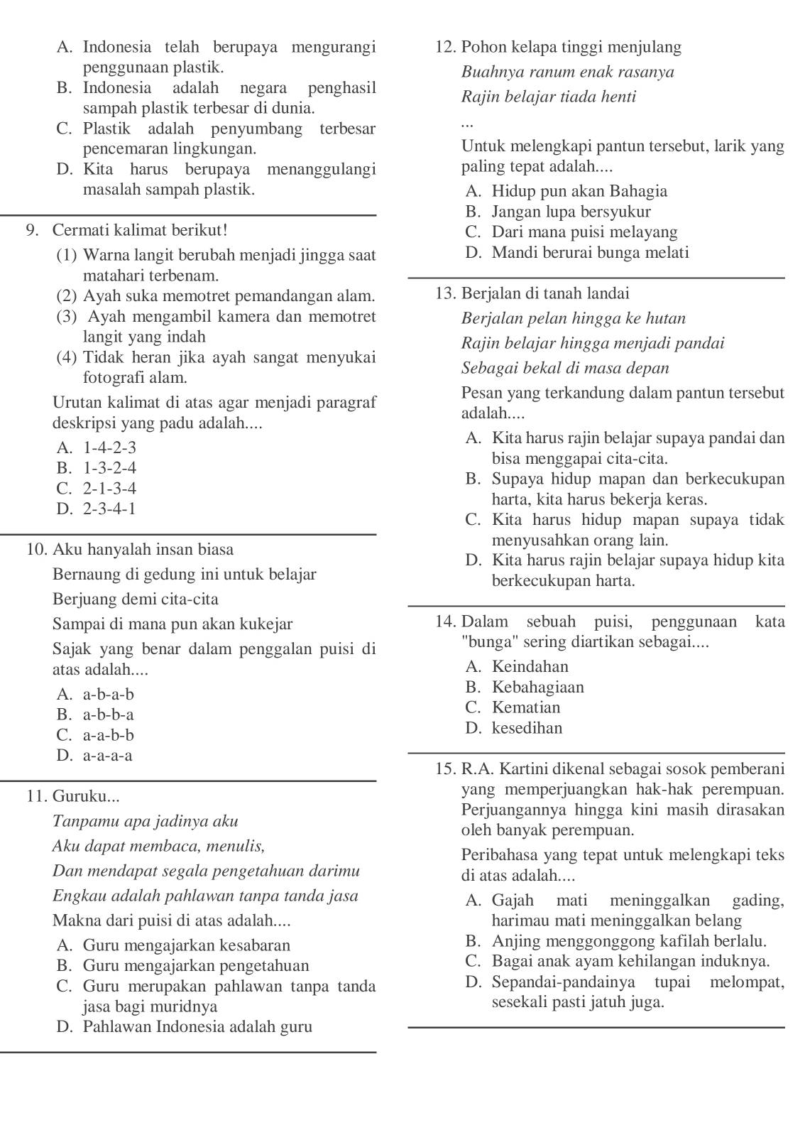 A. Indonesia telah berupaya mengurangi 12. Pohon kelapa tinggi menjulang
penggunaan plastik. Buahnya ranum enak rasanya
B. Indonesia adalah negara penghasil
Rajin belajar tiada henti
sampah plastik terbesar di dunia.
C. Plastik adalah penyumbang terbesar
pencemaran lingkungan. Untuk melengkapi pantun tersebut, larik yang
D. Kita harus berupaya menanggulangi paling tepat adalah....
masalah sampah plastik. A. Hidup pun akan Bahagia
B. Jangan lupa bersyukur
9. Cermati kalimat berikut! C. Dari mana puisi melayang
(1) Warna langit berubah menjadi jingga saat D. Mandi berurai bunga melati
matahari terbenam.
(2) Ayah suka memotret pemandangan alam. 13. Berjalan di tanah landai
(3) Ayah mengambil kamera dan memotret Berjalan pelan hingga ke hutan
langit yang indah Rajin belajar hingga menjadi pandai
(4) Tidak heran jika ayah sangat menyukai
fotografi alam.
Sebagai bekal di masa depan
Urutan kalimat di atas agar menjadi paragraf
Pesan yang terkandung dalam pantun tersebut
adalah....
deskripsi yang padu adalah....
A. 1-4-2-3
A. Kita harus rajin belajar supaya pandai dan
B. 1-3-2-4
bisa menggapai cita-cita.
C. 2-1-3-4
B. Supaya hidup mapan dan berkecukupan
D. 2-3-4-1
harta, kita harus bekerja keras.
C. Kita harus hidup mapan supaya tidak
10. Aku hanyalah insan biasa
menyusahkan orang lain.
D. Kita harus rajin belajar supaya hidup kita
Bernaung di gedung ini untuk belajar berkecukupan harta.
Berjuang demi cita-cita
Sampai di mana pun akan kukejar 14. Dalam sebuah puisi, penggunaan kata
Sajak yang benar dalam penggalan puisi di ''bunga'' sering diartikan sebagai....
atas adalah.... A. Keindahan
A. a-b-a-b
B. Kebahagiaan
B. a-b-b-a C. Kematian
C. a-a-b-b
D. kesedihan
D. a-a-a-a
15. R.A. Kartini dikenal sebagai sosok pemberani
11. Guruku... yang memperjuangkan hak-hak perempuan.
Perjuangannya hingga kini masih dirasakan
Tanpamu apa jadinya aku
oleh banyak perempuan.
Aku dapat membaca, menulis,
Peribahasa yang tepat untuk melengkapi teks
Dan mendapat segala pengetahuan darimu di atas adalah....
Engkau adalah pahlawan tanpa tanda jasa A. Gajah mati meninggalkan gading,
Makna dari puisi di atas adalah.... harimau mati meninggalkan belang
A. Guru mengajarkan kesabaran B. Anjing menggonggong kafilah berlalu.
B. Guru mengajarkan pengetahuan C. Bagai anak ayam kehilangan induknya.
C. Guru merupakan pahlawan tanpa tanda D. Sepandai-pandainya tupai melompat,
jasa bagi muridnya sesekali pasti jatuh juga.
D. Pahlawan Indonesia adalah guru