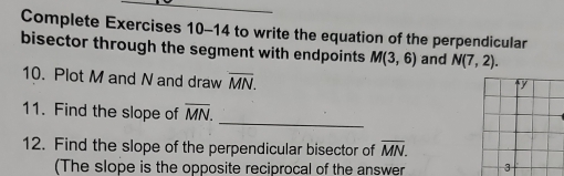 Complete Exercises 10-14 to write the equation of the perpendicular 
bisector through the segment with endpoints M(3,6) and N(7,2). 
10. Plot M and N and draw overline MN. 
_ 
11. Find the slope of overline MN. 
12. Find the slope of the perpendicular bisector of overline MN. 
(The slope is the opposite reciprocal of the answer