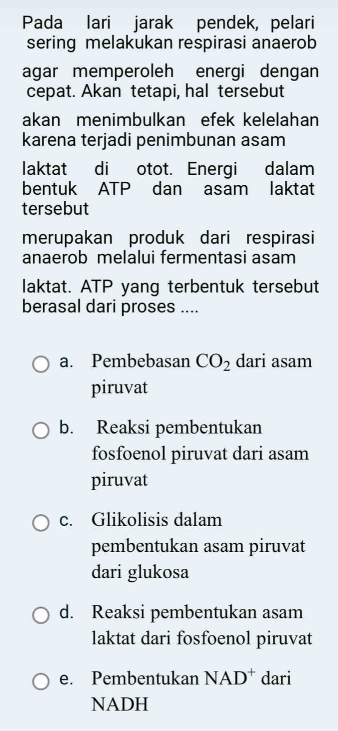 Pada lari jarak pendek, pelari
sering melakukan respirasi anaerob
agar memperoleh energi dengan
cepat. Akan tetapi, hal tersebut
akan menimbulkan efek kelelahan
karena terjadi penimbunan asam
laktat di otot. Energi dalam
bentuk ATP dan asam laktat
tersebut
merupakan produk dari respirasi
anaerob melalui fermentasi asam
laktat. ATP yang terbentuk tersebut
berasal dari proses ....
a. Pembebasan CO_2 dari asam
piruvat
b. Reaksi pembentukan
fosfoenol piruvat dari asam
piruvat
c. Glikolisis dalam
pembentukan asam piruvat
dari glukosa
d. Reaksi pembentukan asam
laktat dari fosfoenol piruvat
e. Pembentukan NAD^+ dari
NADH