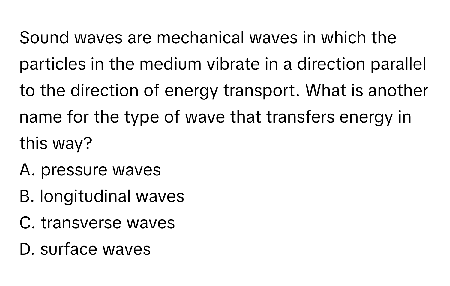 Sound waves are mechanical waves in which the particles in the medium vibrate in a direction parallel to the direction of energy transport. What is another name for the type of wave that transfers energy in this way?
 

A. pressure waves
B. longitudinal waves
C. transverse waves
D. surface waves