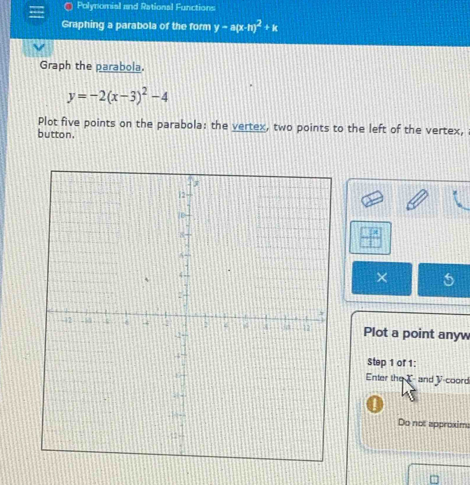 Polynomial and Rational Functions 
Graphing a parabola of the form y-a(x-h)^2+k
Graph the parabola.
y=-2(x-3)^2-4
Plot five points on the parabola: the vertex, two points to the left of the vertex, 
button.
x
× 5
Plot a point anyw 
Step 1 of 1: 
Enter the T-and y -coord 
Do not approxim: