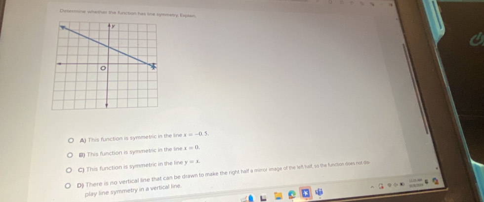 Determine whether the function has line symmetry, Explain.
A) This function is symmetric in the line x=-0.5.
B) This function is symmetric in the line x=0.
C) This function is symmetric in the line y=x.
D) There is no vertical line that can be drawn to make the right half a mirror image of the left half, so the function does not dis-
1125 AM
play line symmetry in a vertical line.
/2054