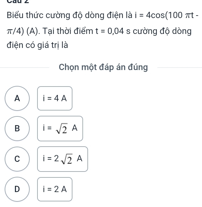 Cau 2
Biểu thức cường độ dòng điện là i=4cos (100π t-
π/4) (A). Tại thời điểm t=0,04 s cường độ dòng
điện có giá trị là
Chọn một đáp án đúng
A i=4A
B i=sqrt(2)A
C i=2sqrt(2)A
D i=2A