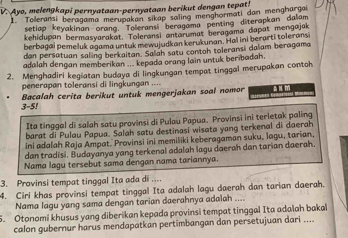 "V. Ayo, melengkapi pernyataan-pernyataan berikut dengan tepat!
1. Toleransi beragama merupakan sikap saling menghormati dan menghargai
setiap keyakinan orang. Toleransi beragama penting diterapkan dalam
kehidupan bermasyarakat. Toleransi antarumat beragama dapat mengajak
berbagai pemeluk agama untuk mewujudkan kerukunan. Hal ini berarti toleransi
dan persatuan saling berkaitan. Salah satu contoh toleransi dalam beragama
adalah dengan memberikan ... kepada orang lain untuk beribadah.
2. Menghadiri kegiatan budaya di lingkungan tempat tinggal merupakan contoh
penerapan toleransi di lingkungan ....
Bacalah cerita berikut untuk mengerjakan soal nomor AKM
(Asesmen Kompetensi Minimum
3-5!
Ita tinggal di salah satu provinsi di Pulau Papua. Provinsi ini terletak paling
barat di Pulau Papua. Salah satu destinasi wisata yang terkenal di daerah
ini adalah Raja Ampat. Provinsi ini memiliki keberagaman suku, lagu, tarian,
dan tradisi. Budayanya yang terkenal adalah lagu daerah dan tarian daerah.
Nama lagu tersebut sama dengan nama tariannya.
3. Provinsi tempat tinggal Ita ada di ....
4. Ciri khas provinsi tempat tinggal Ita adalah lagu daerah dan tarian daerah.
Nama lagu yang sama dengan tarian daerahnya adalah ....
5. Otonomi khusus yang diberikan kepada provinsi tempat tinggal Ita adalah bakal
calon gubernur harus mendapatkan pertimbangan dan persetujuan dari ....