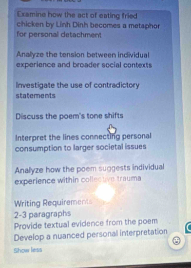 Examine how the act of eating fried 
chicken by Linh Dinh becomes a metaphor 
for personal detachment 
Analyze the tension between individual 
experience and broader social contexts 
Investigate the use of contradictory 
statements 
Discuss the poem's tone shifts 
Interpret the lines connecting personal 
consumption to larger societal issues 
Analyze how the poem suggests individual 
experience within collective trauma 
Writing Requirements 
2-3 paragraphs 
Provide textual evidence from the poem 
Develop a nuanced personal interpretation 
Show less