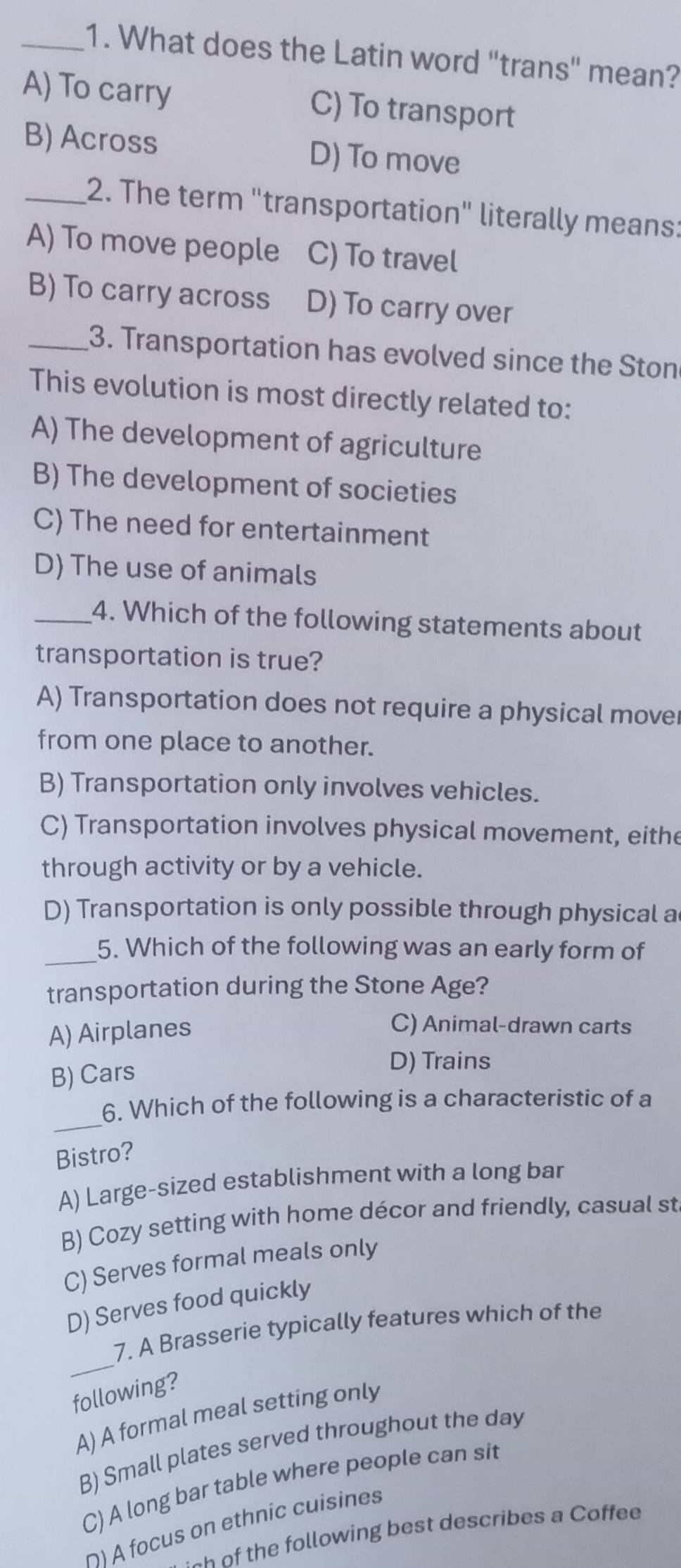 What does the Latin word "trans" mean?
A) To carry C) To transport
B) Across D) To move
_2. The term "transportation" literally means:
A) To move people ₹C) To travel
B) To carry across D) To carry over
_3. Transportation has evolved since the Ston
This evolution is most directly related to:
A) The development of agriculture
B) The development of societies
C) The need for entertainment
D) The use of animals
_4. Which of the following statements about
transportation is true?
A) Transportation does not require a physical move
from one place to another.
B) Transportation only involves vehicles.
C) Transportation involves physical movement, eithe
through activity or by a vehicle.
D) Transportation is only possible through physical a
_5. Which of the following was an early form of
transportation during the Stone Age?
A) Airplanes
C) Animal-drawn carts
B) Cars
D) Trains
_
6. Which of the following is a characteristic of a
Bistro?
A) Large-sized establishment with a long bar
B) Cozy setting with home décor and friendly, casual st
C) Serves formal meals only
D) Serves food quickly
_
7. A Brasserie typically features which of the
following?
A) A formal meal setting only
B) Small plates served throughout the day
C) A long bar table where people can sit
∩) A focus on ethnic cuisines
- of the following best describes a Coffee