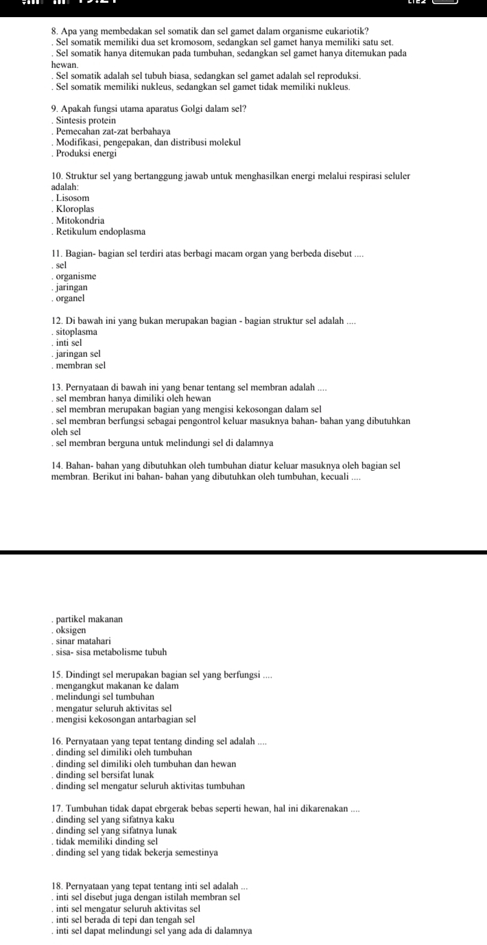 Apa yang membedakan sel somatik dan sel gamet dalam organisme eukariotik?. Sel somatik memiliki dua set kromosom, sedangkan sel gamet hanya memiliki satu set.. Sel somatik hanya ditemukan pada tumbuhan, sedangkan sel gamet hanya ditemukan pada
hewan.
Sel somatik adalah sel tubuh biasa, sedangkan sel gamet adalah sel reproduksi.
. Sel somatik memiliki nukleus, sedangkan sel gamet tidak memiliki nukleus.
9. Apakah fungsi utama aparatus Golgi dalam sel?
Sintesis protein
Pemecahan zat-zat berbahaya
Modifikasi, pengepakan, dan distribusi molekul
Produksi energi
10. Struktur sel yang bertanggung jawab untuk menghasilkan energi melalui respirasi seluler
adalah:. Lisosom
Kloroplas. Mitokondria
, Retikulum endoplasma
11. Bagian- bagian sel terdiri atas berbagi macam organ yang berbeda disebut ....
sel
. organisme
iarıngan
. organel
12. Di bawah ini yang bukan merupakan bagian - bagian struktur sel adalah
sitoplasma
inti sel
. jaringan sel
. membran sel
13. Pernyataan di bawah ini yang benar tentang sel membran adalah ..... sel membran hanya dimiliki oleh hewan
sel membran merupakan bagian yang mengisi kekosongan dalam sel
. sel membran berfungsi sebagai pengontrol keluar masuknya bahan- bahan yang dibutuhkan
oleh sel. sel membran berguna untuk melindungi sel di dalamnya
14. Bahan- bahan yang dibutuhkan oleh tumbuhan diatur keluar masuknya oleh bagian sel
membran. Berikut ini bahan- bahan yang dibutuhkan oleh tumbuhan, kecuali ....
. partikel makanan. oksigen
. sinar matahari
. sisa- sisa metabolisme tubuh
15. Dindingt sel merupakan bagian sel yang berfungsi
mengangkut makanan ke dalam
melindungi sel tumbuhan
. mengatur seluruh aktivitas sel
. mengisi kekosongan antarbagian sel
16. Pernyataan yang tepat tentang dinding sel adalah ..... dinding sel dimiliki oleh tumbuhan
dinding sel dimiliki oleh tumbuhan dan hewan
dinding sel bersifat lunak. dinding sel mengatur seluruh aktivitas tumbuhan
17. Tumbuhan tidak dapat ebrgerak bebas seperti hewan, hal ini dikarenakan
. dinding sel yang sifatnya kaku
. dinding sel yang sifatnya lunak
. tidak memiliki dinding sel. dinding sel yang tidak bekerja semestinya
18. Pernyataan yang tepat tentang inti sel adalah ...
. inti sel disebut juga dengan istilah membran sel
inti sel mengatur seluruh aktivitas sel. inti sel berada di tepi dan tengah sel. inti sel dapat melindungi sel yang ada di dalamnya