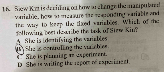 Siew Kin is deciding on how to change the manipulated
variable, how to measure the responding variable and
the way to keep the fixed variables. Which of the
following best describe the task of Siew Kin?
A She is identifying the variables.
B She is controlling the variables.
C She is planning an experiment.
D She is writing the report of experiment.