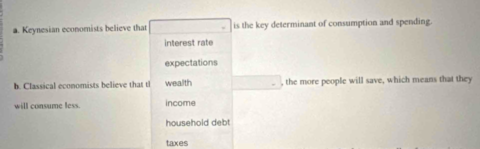 Keynesian economists believe that is the key determinant of consumption and spending.
interest rate
expectations
b. Classical economists believe that tl wealth □ , the more people will save, which means that they
will consume less. income
household debt
taxes