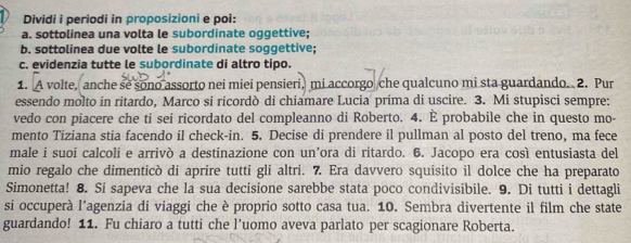 Dividi i periodi in proposizioni e poi: 
a. sottolinea una volta le subordinate oqqettive: 
b. sottolinea due volte le subordinate soggettive; 
c. evidenzia tutte le subordinate di altro tipo. 
1. A volte, anche se sono assorto nei miei pensieri, mi accorgo che qualcuno mi sta guardando. 2. Pur 
essendo molto in ritardo, Marco si ricordò di chiamare Lucia prima di uscire. 3. Mi stupisci sempre: 
vedo con piacere che ti sei ricordato del compleanno di Roberto. 4. È probabile che in questo mo- 
mento Tiziana stia facendo il check-in. 5. Decise di prendere il pullman al posto del treno, ma fece 
male i suoi calcoli e arrivò a destinazione con un’ora di ritardo. 6. Jacopo era così entusiasta del 
mio regalo che dimenticò di aprire tutti gli altri. 7. Era davvero squisito il dolce che ha preparato 
Simonetta! 8. Si sapeva che la sua decisione sarebbe stata poco condivisibile. 9. Di tutti i dettagli 
si occuperà l’agenzia di viaggi che è proprio sotto casa tua. 10. Sembra divertente il film che state 
guardando! 11. Fu chiaro a tutti che l’uomo aveva parlato per scagionare Roberta.