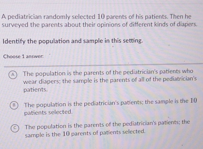 A pediatrician randomly selected 10 parents of his patients. Then he
surveyed the parents about their opinions of different kinds of diapers.
Identify the population and sample in this setting.
Choose 1 answer:
A) The population is the parents of the pediatrician's patients who
wear diapers; the sample is the parents of all of the pediatrician's
patients.
B) The population is the pediatrician's patients; the sample is the 10
patients selected.
c) The population is the parents of the pediatrician's patients; the
sample is the 10 parents of patients selected.