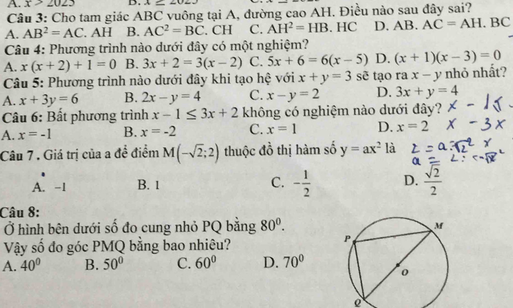 A. x>2025 D. x=∠ 02J
Câu 3: Cho tam giác ABC vuông tại A, đường cao AH. Điều nào sau đây sai?
A. AB^2=AC. AH B. AC^2=BC. CH C. AH^2=HB. HC D. AB. AC=AH.BC
Câu 4: Phương trình nào dưới đây có một nghiệm?
A. x(x+2)+1=0 B. 3x+2=3(x-2) C. 5x+6=6(x-5) D. (x+1)(x-3)=0
Câu 5: Phương trình nào dưới đây khi tạo hệ với x+y=3 sẽ tạo rax-y nhỏ nhất?
A. x+3y=6 B. 2x-y=4 C. x-y=2 D. 3x+y=4
Câu 6: Bất phương trình x-1≤ 3x+2 không có nghiệm nào dưới đây?
A. x=-1 B. x=-2 C. x=1 D. x=2
Câu 7 . Giá trị của a để điểm M(-sqrt(2);2) thuộc đồ thị hàm số y=ax^2 là
A. -1 B. 1 C. - 1/2  D.  sqrt(2)/2 
Câu 8:
Ở hình bên dưới số đo cung nhỏ PQ bằng 80^0. 
Vậy số đo góc PMQ bằng bao nhiêu?
A. 40° B. 50° C. 60° D. 70°