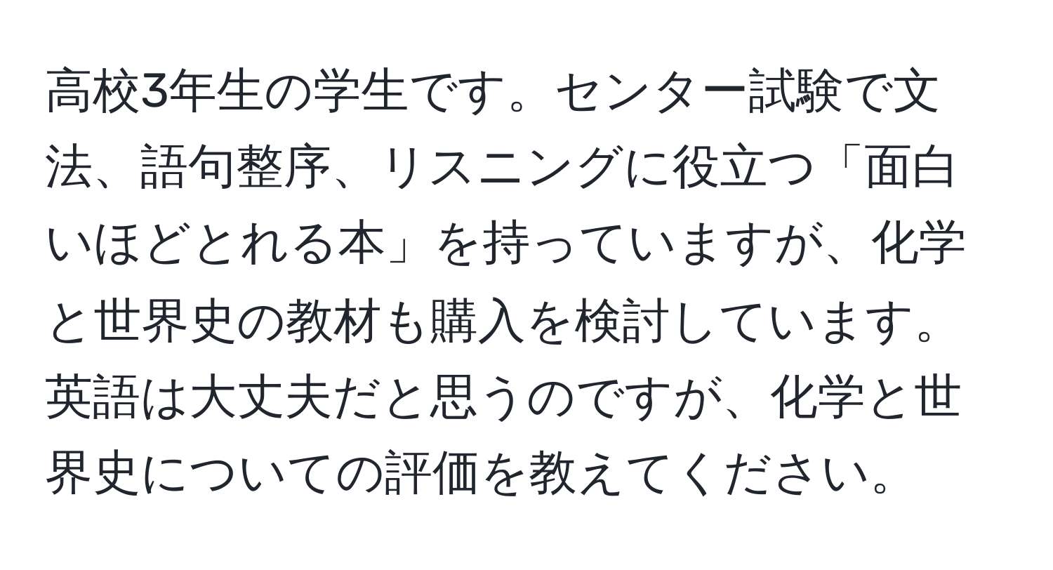 高校3年生の学生です。センター試験で文法、語句整序、リスニングに役立つ「面白いほどとれる本」を持っていますが、化学と世界史の教材も購入を検討しています。英語は大丈夫だと思うのですが、化学と世界史についての評価を教えてください。