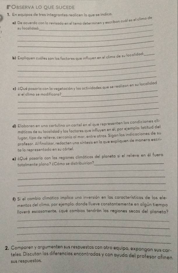 Observa lo que sucede 
1. En equipos de tres integrantes realicen lo que se indica. 
_ 
a) De acuerdo con lo revisado en el tema determinen y escriban cuál es el clima de 
_su localidad 
_ 
_ 
_ 
_ 
b) Expliquen cuóles son los factores que influyen en el clima de su localidad;_ 
_ 
_ 
_ 
_ 
c) ¿Qué pasaría con la vegetación y las actividades que se realizan en su localidad 
_ 
si el clima se modificara? 
_ 
_ 
_ 
d) Elaboren en una cartulina un cartel en el que representen las condiciones cli- 
máticas de su localidad y los factores que influyen en él, por ejemplo: latitud del 
lugar, tipo de relieve, cercanía al mar, entre otros. Sigan las indicaciones de su 
profesor. Al finalizar, redacten una síntesis en la que expliquen de manera escri- 
ta lo representado en su cártel. 
e) ¿Qué pasaría con las regiones climáticas del planeta si el relieve en él fuera 
totalmente plano? ¿Cómo se distribuirian?_ 
_ 
_ 
_ 
_ 
f) Si el cambio climático implica una inversión en las características de los ele- 
mentos del clima, por ejemplo: donde llueve constantemente en algún tiempo 
Iloverá escasamente, ¿qué cambios tendrán las regiones secas del planeta? 
_ 
_ 
_ 
_ 
2. Comparen y argumenten sus respuestas con otro equipo, expongan sus car- 
teles. Discutan las diferencias encontradas y con ayuda del profesor afinen 
sus respuestas.