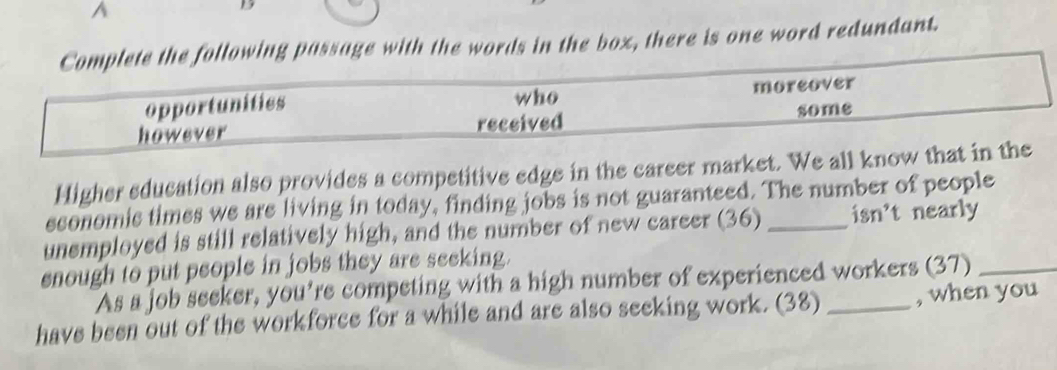 Complete the following passage with the words in the box, there is one word redundant.
who
opportunities moreover
however received some
Higher education also provides a competitive edge in the career market. We all know that in the
sconomic times we are living in today, finding jobs is not guaranteed. The number of people
unemployed is still relatively high, and the number of new career (36) _isn't nearly
enough to put people in jobs they are seeking.
As a job seeker, you're competing with a high number of experienced workers (37)_
have been out of the workforce for a while and are also seeking work. (38) _, when you