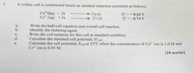 A voltaic cell is constructed based on standard reduction potentials as follows:
beginarrayr Cu^(2+)(aq)+2eto Cu(s) Cr^(3+)(aq)+3eto Cr(s)endarray E°=+0.34V
Cr^(3+)(aq)+3e
E°=-0.74V
a. Write the half-cell equation and overall cell reaction. 
b. Identify the reducing agent. 
c. Write the cell notation for this cell at standard condition. 
d, Calculate the standard cell potential, E°_cell. 
e. Calculate the cell potential, E_cell at 25°C when the concentration of Cu^(2+) ion is 1.0 M and
Cr^(3+) ion is 0.05 M. 
[10 marks]