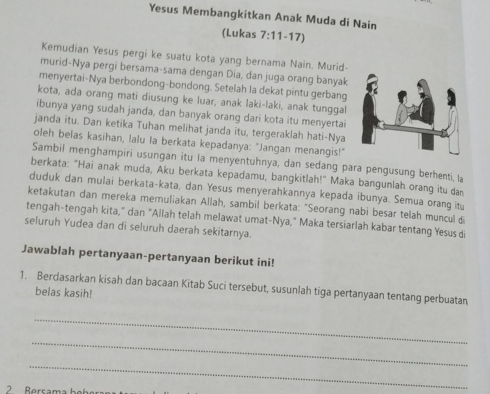 Yesus Membangkitkan Anak Muda di Nain 
(Lukas 7:11-17)
Kemudian Yesus pergi ke suatu kota yang bernama Nain. Murid- 
murid-Nya pergi bersama-sama dengan Dia, dan juga orang banyak 
menyertai-Nya berbondong-bondong. Setelah la dekat pintu gerbang 
kota, ada orang mati diusung ke luar, anak laki-laki, anak tunggal 
ibunya yang sudah janda, dan banyak orang dari kota itu menyertai 
janda itu. Dan ketika Tuhan melihat janda itu, tergeraklah hati-Nya 
oleh belas kasihan, lalu Ia berkata kepadanya: “Jangan menangis!” 
Sambil menghampiri usungan itu la menyentuhnya, dan sedang para pengusung berhenti, lIa 
berkata: “Hai anak muda, Aku berkata kepadamu, bangkitlah!” Maka bangunlah orang itu dan 
duduk dan mulai berkata-kata, dan Yesus menyerahkannya kepada ibunya. Semua orang itu 
ketakutan dan mereka memuliakan Allah, sambil berkata: “Seorang nabi besar telah muncul di 
tengah-tengah kita,” dan “Allah telah melawat umat-Nya,” Maka tersiarlah kabar tentang Yesus di 
seluruh Yudea dan di seluruh daerah sekitarnya. 
Jawablah pertanyaan-pertanyaan berikut ini! 
1. Berdasarkan kisah dan bacaan Kitab Suci tersebut, susunlah tiga pertanyaan tentang perbuatan 
belas kasih! 
_ 
_ 
_ 
2 Bersama b e b