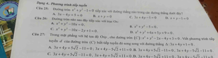 Dạng 4.. Phương trình tiếp tuyển
Câu 25: Đường tròn x^2+y^2-1=0 tiếp xúc với đường thắng nào trong các đường thẳng đưới đây?
A. 3x-4y+5=0 B. x+y=0 C. 3x+4y-1=0 D. x+y-1=0
Câu 26: Đường tròn nào sau đây tiếp xúc với trục Ox:
A. x^2+y^2-10x=0.
C. x^2+y^2-10x-2y+1=0.
B. x^2+y^2-5=0.
D. x^2+y^2+6x+5y+9=0. 
Câu 27: Trong mặt phẳng với hệ tọa độ Oxy , cho đường tròn (C):x^2+y^2-2x-4y+3=0 Viết phương trình tiếp
tuyển đ của đường tròn (C) biết tiếp tuyến đó song song với đường thắng △ :3x+4y+1=0.
A. 3x+4y+5sqrt(2)-11=0; 3x+4y-5sqrt(2)+11=0 .B. 3x+4y+5sqrt(2)-11=0, 3x+4y-5sqrt(2)-11=0.
C. 3x+4y+5sqrt(2)-11=0, 3x+4y+5sqrt(2)+11=0 ,D. 3x+4y-5sqrt(2)+11=0.3x+4y-5sqrt(2)-11=0