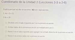 Cuestionario de la Unidad 2 (Lecciones 2-3 a 2-6)
Explica por qué las dos ecuaciones. NO son equivalentes
L 4x+5=21
2.4x+25
Dividido sofo el lado izquierdo por 5 en la primera ecuación.
Ambos lados de la primera ecuación se multiplicaron por 3
Restó 5 en el lado ia quieido pero agregó 5 en el lado derecho de la primera ecuación.
Resió 5 de ambos lados de la pémera ecuación.