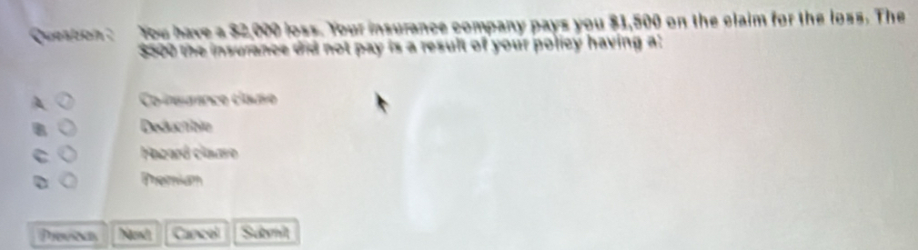 Question : You have a $2,000 loss. Your insurance company pays you $1,500 on the claim for the loss. The
$500 the insurance did not pay is a result of your policy having a:
Co ieuanc clao
Deductbie
C Hazard claaro
D Premiam
Previoas gand Cancel Sumit