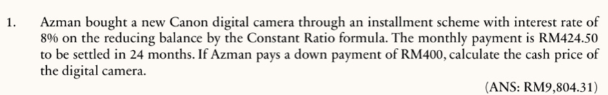 Azman bought a new Canon digital camera through an installment scheme with interest rate of
8% on the reducing balance by the Constant Ratio formula. The monthly payment is RM424.50
to be settled in 24 months. If Azman pays a down payment of RM400, calculate the cash price of 
the digital camera. 
(ANS: RM9,804.31)