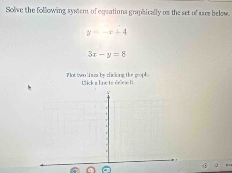 Solve the following system of equations graphically on the set of axes below.
y=-x+4
3x-y=8
Plot two lines by clicking the graph.
Click a line to delete it.
No