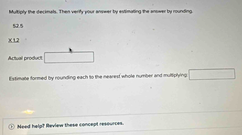 Multiply the decimals. Then verify your answer by estimating the answer by rounding.
52.5
* 1.2
Actual product: 
Estimate formed by rounding each to the nearest whole number and multiplying: 
) Need help? Review these concept resources.