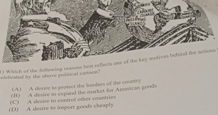 ) Which of the following reasons best reflects one of the key motives behind the actions
elebrated by the above political cartoon?
(A) A desire to protect the borders of the country
(B) A desire to expand the market for American goods
(C) A desire to control other countries
(D) A desire to import goods cheaply