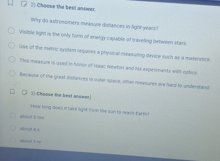 Choose the best answer.
Why do astronomers measure distances in light-years?
Visible light is the only form of energy capable of traveling between stars.
Use of the metric system requires a physical measuring device such as a meterstick.
This measure is used in honor of Isaac Newton and his experiments with optics.
Because of the great distances in outer space, other measures are hard to understand.
3) Choose the best answer.
How long does it take light from the sun to reach Earth?
about 5 mo
about 4 s
about 3 hr