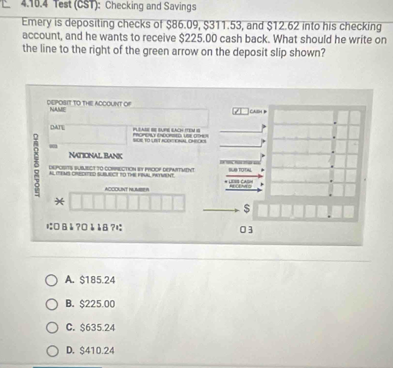 Test (CST): Checking and Savings
Emery is depositing checks of $86.09, $311.53, and $12.62 into his checking
account, and he wants to receive $225.00 cash back. What should he write on
the line to the right of the green arrow on the deposit slip shown?
DEPOSIT TO THE ACCOUNT OF
NAME Cash
DATE PLEASE SE BURE EACH ITEM IS
PROPERLY ENDOPISED, USE OTMER
SIDE TO LIT ADDIIONAL CHECKS
0
National Bank
δ DEPOSITS SUBJECT TO CORRECTION BY PROOP DEPARTMENT SUB TOTAL
AL ITEMS CREDITED SUBJECY TO THE FINAL PAYMENT. # LESS CASH
ACCOUNT NUMBER RECENED
*
$
に□ &å ?¤åå8? 03
A. $185.24
B. $225.00
C. $635.24
D. $410.24