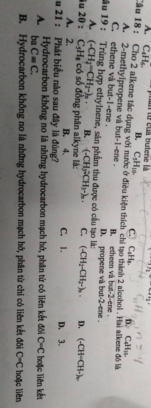 3/2
A. C_4H_6. phần từ của butene là u_2
B. C_5H_10. 
C.
Câu 18 : Cho 2 alkene tác dụng với nước ở điều kiện thích chi tạo thành 2 alcohol . Hai a C_4H_8. D. C_4H_10. 
ló là
A. 2 -methylpropene và but -1 -ene . B. etheen và but-2-ene .
C. ethene và but -1 -ene .
D. propene và but -2 -ene .
ầu 19 : Trùng hợp ethylnene, sản phẩm thu được có cấu tạo là:
A. (-CH_2=CH_2-)_n. B. (-CH_3-CH_3-)_n. C. (-CH_2-CH_2-)_n. D. (-CH=CH-)_n. 
u 20 : C_5H_8 có số đồng phân alkyne là:
A. 2. B. 4. C. 1.
D. 3.
u 21 : Phát biểu nào sau đây là đúng?
A. Hydrocarbon không no là những hydrocarbon mạch hở, phân tử có liên kết đôi C=C hoặc liên kết
ba Cequiv C.
B. Hydrocarbon không no là những hydrocarbon mạch hở, phân tử chỉ có liên kết đôi C=C hoặc liên