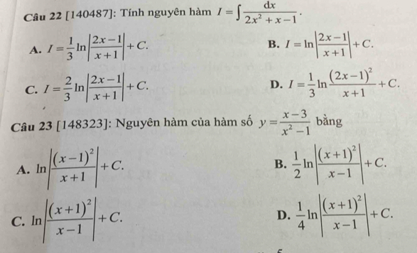 [140487]: Tính nguyên hàm I=∈t  dx/2x^2+x-1 .
B.
A. I= 1/3 ln | (2x-1)/x+1 |+C. I=ln | (2x-1)/x+1 |+C.
C. I= 2/3 ln | (2x-1)/x+1 |+C. D. I= 1/3 ln frac (2x-1)^2x+1+C. 
Câu 23[148323] : Nguyên hàm của hàm số y= (x-3)/x^2-1  bằng
A. ln |frac (x-1)^2x+1|+C. B.  1/2 ln |frac (x+1)^2x-1|+C.
C. ln |frac (x+1)^2x-1|+C.  1/4 ln |frac (x+1)^2x-1|+C. 
D.