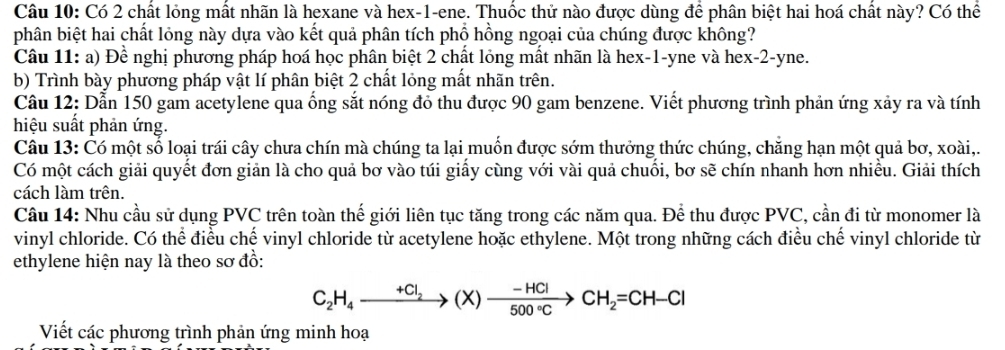 Có 2 chất lỏng mất nhãn là hexane và hex- 1 -ene. Thuốc thử nào được dùng để phân biệt hai hoá chất này? Có thể 
phân biệt hai chất lỏng này dựa vào kết quả phân tích phổ hồng ngoại của chúng được không? 
Câu 11: a) Đề nghị phương pháp hoá học phân biệt 2 chất lỏng mất nhãn là hex- 1 -yne và hex -2 -yne. 
b) Trình bày phương pháp vật lí phân biệt 2 chất lỏng mất nhãn trên. 
Câu 12: Dẫn 150 gam acetylene qua ống sắt nóng đỏ thu được 90 gam benzene. Viết phương trình phản ứng xảy ra và tính 
hiệu suất phản ứng. 
Câu 13: Có một số loại trái cây chưa chín mà chúng ta lại muốn được sớm thưởng thức chúng, chăng hạn một quả bơ, xoài,. 
Có một cách giải quyết đơn giản là cho quả bơ vào túi giấy cùng với vài quả chuối, bơ sẽ chín nhanh hơn nhiều. Giải thích 
cách làm trên. 
Câu 14: Nhu cầu sử dụng PVC trên toàn thế giới liên tục tăng trong các năm qua. Để thu được PVC, cần đi từ monomer là 
vinyl chloride. Có thể điều chế vinyl chloride từ acetylene hoặc ethylene. Một trong những cách điều chế vinyl chloride từ 
ethylene hiện nay là theo sơ đồ:
C_2H_4to (X)to  (-HCl)/500°C >CH_2=CH-Cl
Viết các phương trình phản ứng minh hoạ