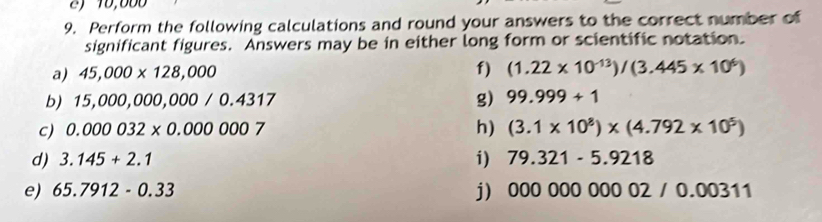 Perform the following calculations and round your answers to the correct number of 
significant figures. Answers may be in either long form or scientific notation. 
a) 45,000* 128,000 f) (1.22* 10^(-13))/(3.445* 10^6)
b) 15,000,000,000/0.4317 g) 99.999+1
h) 
c) 0.000032* 0.0000007 (3.1* 10^8)* (4.792* 10^5)
d) 3.145+2.1 i) 79.321-5.9218
e) 65.7912-0.33 j) 00000000002/0.00311