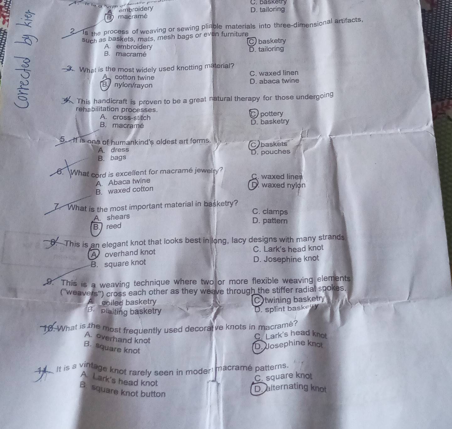 C. basketry
embroidery D. tailoring
B) macramé
2 Is the process of weaving or sewing pliable materials into three-dimensional artifacts,
such as baskets, mats, mesh bags or even furniture
A. embroidery Cbasketry
D. tailoring
B. macramé
. What is the most widely used knotting material?
A cotton twine C. waxed linen
By nylon/rayon
D. abaca twine
This handicraft is proven to be a great natural therapy for those undergoing
rehabilitation processes.
A. cross-stitch Cpottery
B. macramé D. basketry
5. It is one of humankind's oldest art forms.
A. dress Cybaskets
B. bags D. pouches
. What cord is excellent for macramé jewelry? C. waxed liner
A. Abaca twine
B. waxed cotton
D. waxed nylon
7. What is the most important material in basketry?
C. clamps
A. shears
D. pattern
B. reed
8.This is an elegant knot that looks best in long, lacy designs with many strands
A overhand knot C. Lark's head knot
B. square knot D. Josephine knot
9. This is a weaving technique where two or more flexible weaving elements
('weavers') cross each other as they weave through the stiffer radial spokes.
A coiled basketry C twining basketry
B. plaiting basketry
D. splint baskegy
10. What is the most frequently used decoratve knots in macramé?
A. overhand knot
C. Lark's head knot
B. square knot
D. Josephine knot
-11. It is a vintage knot rarely seen in moder macramé patterns.
C. square knot
A. Lark's head knot
B square knot button
D. alternating knot