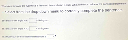 What does it mean if the hypothesis is false and the conclusion is true? What is the truth value of the conditional statement?
> Select from the drop-down menu to correctly complete the sentence.
The measure of angle ABC □ 45 degrees.
The measure of angle XYZ □ 45 degrees.
The truth value of the conditional staterment is □