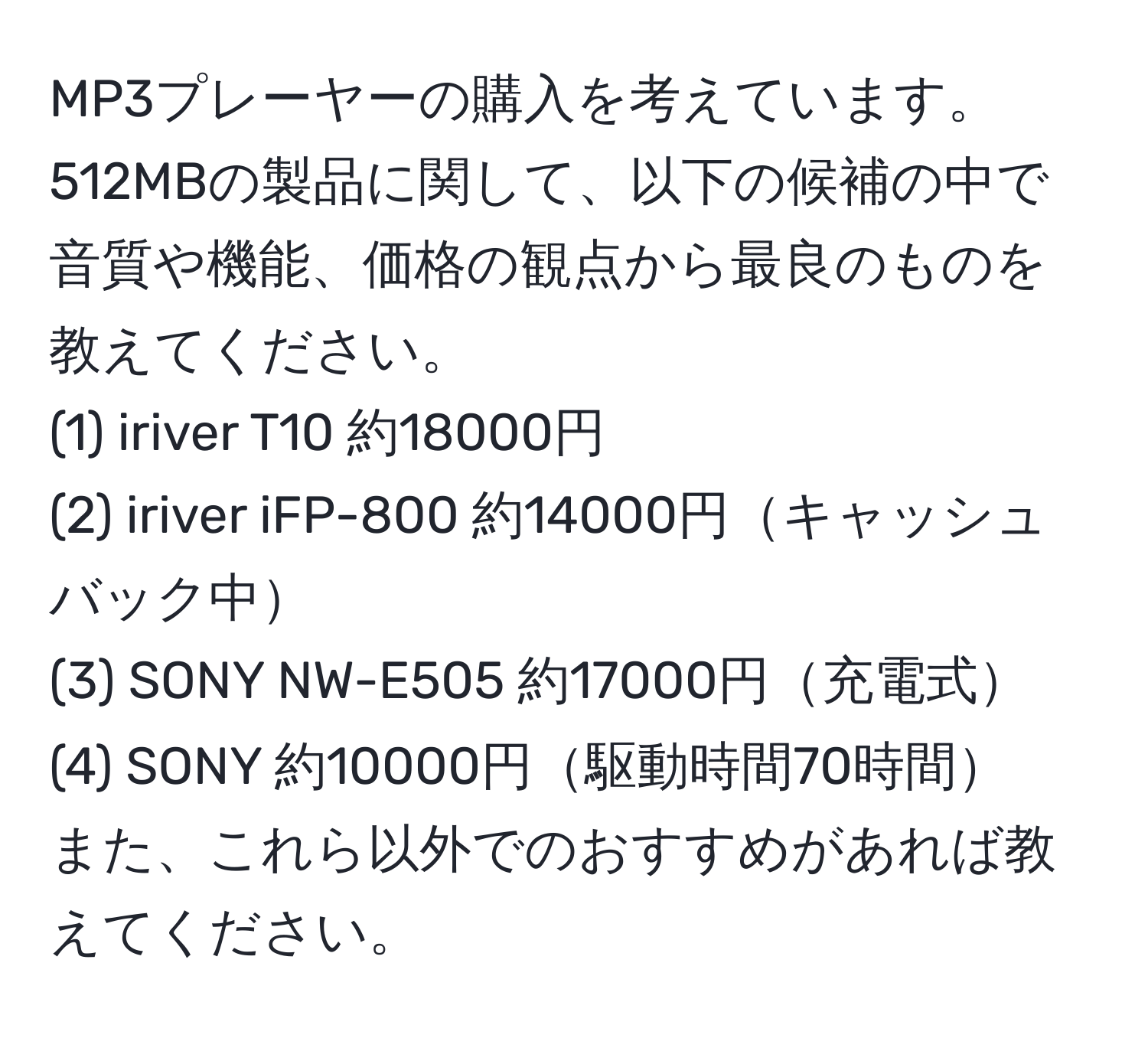 MP3プレーヤーの購入を考えています。512MBの製品に関して、以下の候補の中で音質や機能、価格の観点から最良のものを教えてください。 
(1) iriver T10 約18000円 
(2) iriver iFP-800 約14000円キャッシュバック中 
(3) SONY NW-E505 約17000円充電式 
(4) SONY 約10000円駆動時間70時間 
また、これら以外でのおすすめがあれば教えてください。