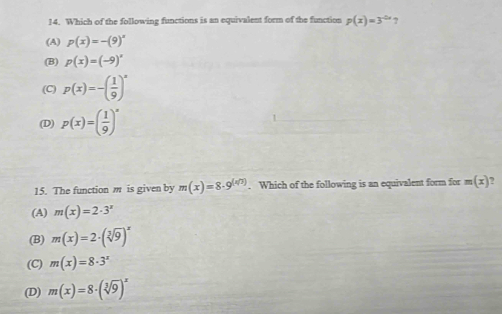 Which of the following functions is an equivalent form of the function p(x)=3^(-2x) ?
(A) p(x)=-(9)^x
(B) p(x)=(-9)^x
(C) p(x)=-( 1/9 )^x
(D) p(x)=( 1/9 )^x
15. The function m is given by m(x)=8· 9^((x/3)). Which of the following is an equivalent form for m(x) ?
(A) m(x)=2· 3^x
(B) m(x)=2· (sqrt[3](9))^x
(C) m(x)=8· 3^x
(D) m(x)=8· (sqrt[3](9))^x