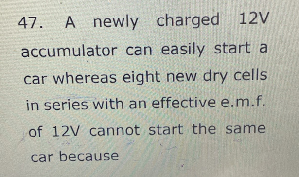 A newly charged 12V
accumulator can easily start a 
car whereas eight new dry cells 
in series with an effective e.m.f. 
of 12V cannot start the same 
car because