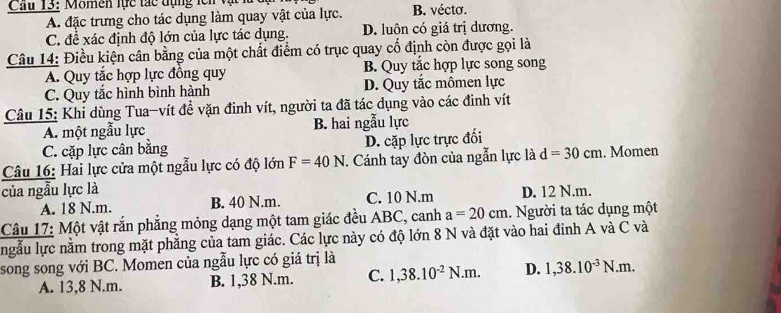 Cầu 13: Momen lực tác đụng lên và B. vécto.
A. đặc trưng cho tác dụng làm quay vật của lực.
C. để xác định độ lớn của lực tác dụng. D. luôn có giá trị dương.
Câu 14: Điều kiện cân bằng của một chất điểm có trục quay cố định còn được gọi là
A. Quy tắc hợp lực đồng quy B. Quy tắc hợp lực song song
C. Quy tắc hình bình hành D. Quy tắc mômen lực
Câu 15: Khi dùng Tua-vít đề vặn đinh vít, người ta đã tác dụng vào các đinh vít
A. một ngẫu lực B. hai ngẫu lực
C. cặp lực cân bằng
D. cặp lực trực đối
Câu 16: Hai lực cửa một ngẫu lực có độ lớn F=40N. Cánh tay đòn của ngẫn lực là d=30cm. Momen
của ngẫu lực là D. 12 N.m.
A. 18 N.m. B. 40 N.m. C. 10 N.m
Câu 17: Một vật rắn phắng mỏng dạng một tam giác đều ABC, canh a=20cm. Người ta tác dụng một
ngẫu lực nằm trong mặt phẳng của tam giác. Các lực này có độ lớn 8 N và đặt vào hai đinh A và C và
song song với BC. Momen của ngẫu lực có giá trị là
A. 13,8 N.m. B. 1,38 N.m. C. 1,38.10^(-2)N.m. D. 1, 38.10^(-3)N.m.