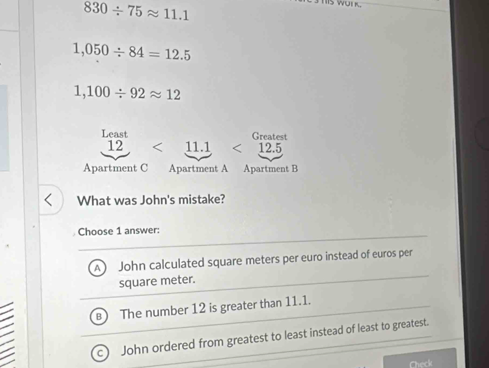 830/ 75approx 11.1
IS WUIK.
1,050/ 84=12.5
1,100/ 92approx 12
Least Greatest
12 < 11.1 <12.5
Apartment C Apartment A Apartment B
What was John's mistake?
Choose 1 answer:
A John calculated square meters per euro instead of euros per
square meter.
B The number 12 is greater than 11.1.
C John ordered from greatest to least instead of least to greatest.
Check