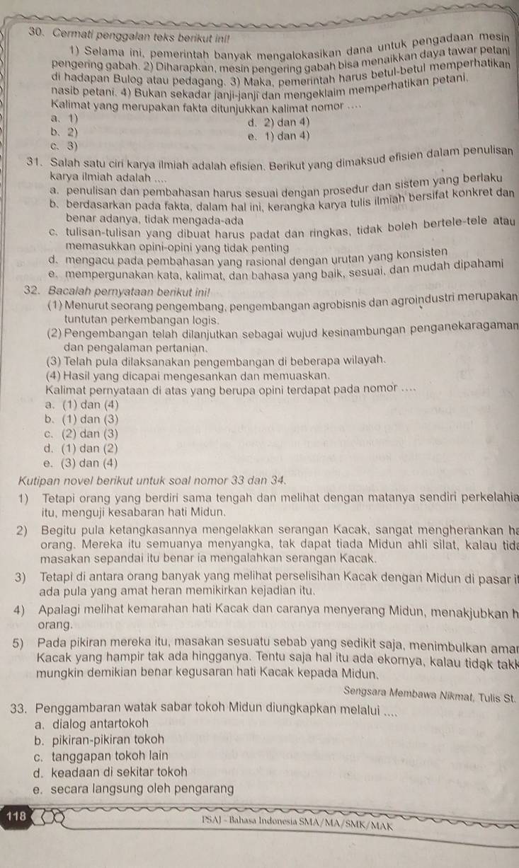 Cermati penggalan teks berikut ini!
1) Selama ini, pemerintah banyak mengalokasikan dana untuk pengadaan mesin
pengering gabah. 2) Diharapkan, mesin pengering gabah bisa menaikkan daya tawar petani
di hadapan Bulog atau pedagang. 3) Maka, pemerintah harus betul-betul memperhatikan
nasib petani. 4) Bukan sekadar janji-ianji dan mengeklaim memperhatikan petani
Kalimat yang merupakan fakta ditunjukkan kalimat nomor ....
a. 1)
d. 2) dan 4)
b. 2) e. 1) dan 4)
c. 3)
31. Salah satu ciri karya ilmiah adalah efisien. Berikut yang dimaksud efisien dalam penulisan
karya ilmiah adalah ....
a. penulisan dan pembahasan harus sesuai dengan prosedur dan sistem yang berlaku
b. berdasarkan pada fakta, dalam hal ini. kerangka karya tulis ilmiah bersifat konkret dan
benar adanya, tidak mengada-ada
c. tulisan-tulisan yang dibuat harus padat dan ringkas, tidak boleh bertele-tele atau
memasukkan opini-opini yang tidak penting
d. mengacu pada pembahasan yang rasional dengan urutan yang konsisten
e. mempergunakan kata, kalimat, dan bahasa yang baik, sesuai, dan mudah dipahami
32. Bacalah pernyataan berikut ini!
(1) Menurut seorang pengembang, pengembangan agrobisnis dan agroindustri merupakan
tuntutan perkembangan logis.
(2) Pengembangan telah dilanjutkan sebagai wujud kesinambungan penganekaragaman
dan pengalaman pertanian.
(3) Telah pula dilaksanakan pengembangan di beberapa wilayah.
(4) Hasil yang dicapai mengesankan dan memuaskan.
Kalimat pernyataan di atas yang berupa opini terdapat pada nomor ....
a. (1) dan (4)
b. (1) dan (3)
c. (2) dan (3)
d. (1) dan (2)
e. (3) dan (4)
Kutipan novel berikut untuk soal nomor 33 dan 34.
1) Tetapi orang yang berdiri sama tengah dan melihat dengan matanya sendiri perkelahia
itu, menguji kesabaran hati Midun.
2) Begitu pula ketangkasannya mengelakkan serangan Kacak, sangat mengherankan ha
orang. Mereka itu semuanya menyangka, tak dapat tiada Midun ahli silat, kalau tida
masakan sepandai itu benar ia mengalahkan serangan Kacak.
3) Tetapi di antara orang banyak yang melihat perselisihan Kacak dengan Midun di pasar i
ada pula yang amat heran memikirkan kejadian itu.
4) Apalagi melihat kemarahan hati Kacak dan caranya menyerang Midun, menakjubkan h
orang.
5) Pada pikiran mereka itu, masakan sesuatu sebab yang sedikit saja, menimbulkan amar
Kacak yang hampir tak ada hingganya. Tentu saja hal itu ada ekornya, kalau tidak takk
mungkin demikian benar kegusaran hati Kacak kepada Midun.
Sengsara Membawa Nikmat, Tulis St.
33. Penggambaran watak sabar tokoh Midun diungkapkan melalui ....
a. dialog antartokoh
b. pikiran-pikiran tokoh
c. tanggapan tokoh lain
d. keadaan di sekitar tokoh
e. secara langsung oleh pengarang
118  PSAJ - Bahasa Indonesia SMA/MA/SMF