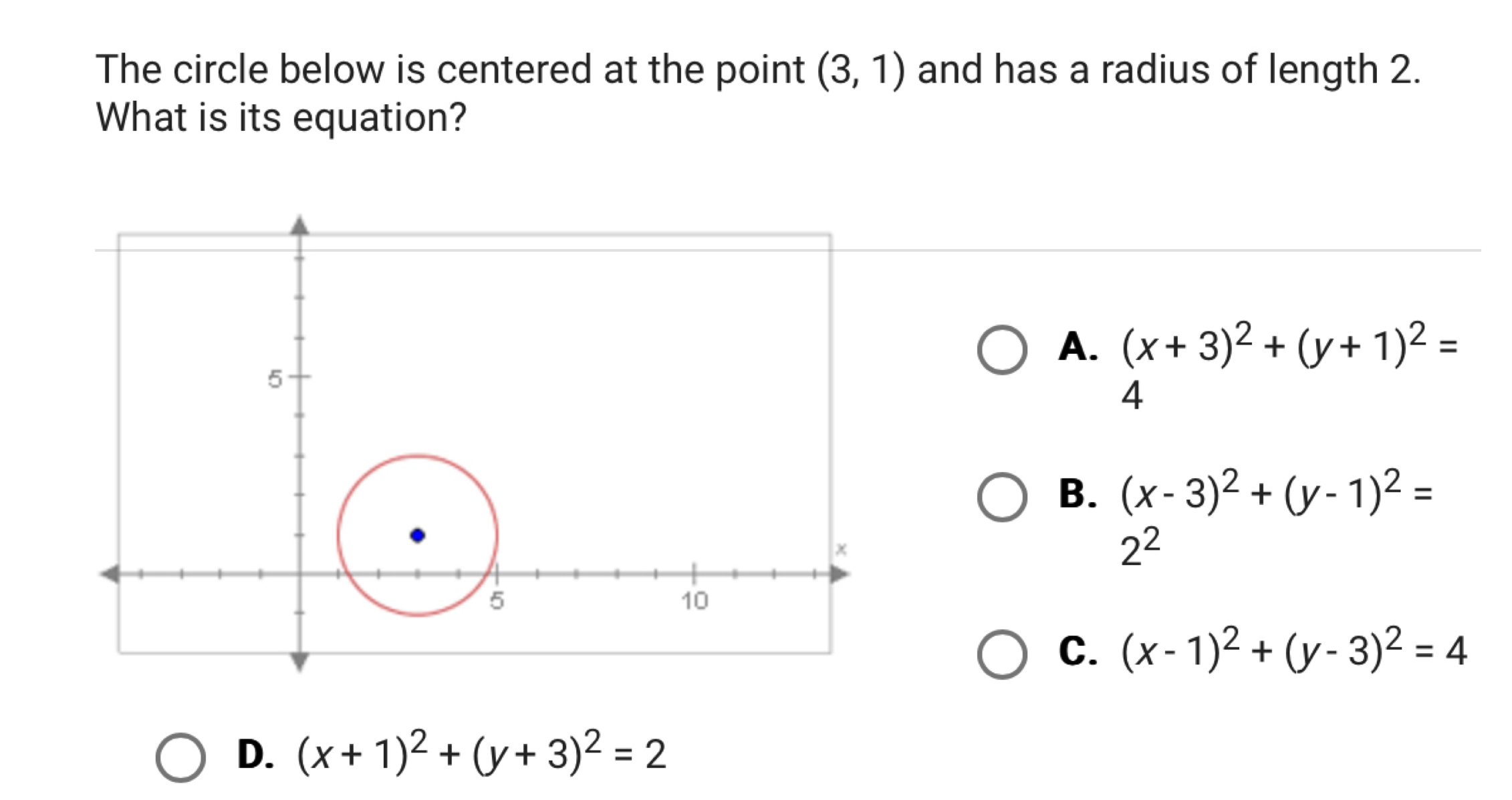 The circle below is centered at the point (3,1) and has a radius of length 2.
What is its equation?
A. (x+3)^2+(y+1)^2=
4
B. (x-3)^2+(y-1)^2=
2^2
C. (x-1)^2+(y-3)^2=4
D. (x+1)^2+(y+3)^2=2