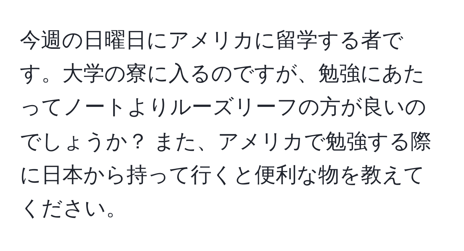 今週の日曜日にアメリカに留学する者です。大学の寮に入るのですが、勉強にあたってノートよりルーズリーフの方が良いのでしょうか？ また、アメリカで勉強する際に日本から持って行くと便利な物を教えてください。