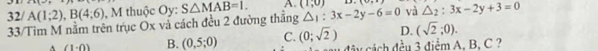 21(_  
32/ A(1;2), B(4;6) , M thuộc Oy: S△ MAB=1. A. (1,0) D. (0, 
33/Tìm M nằm trên trục Ox vả cách đều 2 đường thắng △ _1:3x-2y-6=0 và △ _2:3x-2y+3=0^((1· 0)
B. (0,5;0)
C. (0;sqrt(2)) D. (sqrt 2);0). 
d y đều 3 điểm A, B, C ?