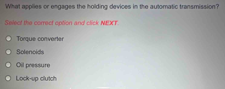 What applies or engages the holding devices in the automatic transmission?
Select the correct option and click NEXT.
Torque converter
Solenoids
Oil pressure
Lock-up clutch