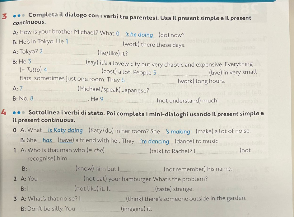 3 ●●● Completa il dialogo con i verbi tra parentesi. Usa il present simple e il present 
continuous. 
A: How is your brother Michael? What 0 ....'s he doing ... (do) now? 
B: He's in Tokyo. He 1 _(work) there these days. 
A: Tokyo? 2 _(he/like) it? 
B: He 3 _ (say) it’s a lovely city but very chaotic and expensive. Everything 
(= Tutto) 4 _(cost) a lot. People 5 _(live) in very small 
flats, sometimes just one room. They 6 _(work) long hours. 
A: 7 _(Michael/speak) Japanese? 
B: No, 8 _. He 9 _(not understand) much! 
4 Sottolinea i verbi di stato. Poi completa i mini-dialoghi usando il present simple e 
il present continuous. 
0 A: What ... is Katy doing.... (Katy/do) in her room? She ... 's making..... (make) a lot of noise. 
B: She _has.... (have) a friend with her. They ... 're dancing ... (dance) to music. 
1 A: Who is that man who (= che) _(talk) to Rachel? I _(not 
recognise) him. 
B: 1_ (know) him but I _(not remember) his name. 
2 A: You_ (not eat) your hamburger. What's the problem? 
B: |_ (not like) it. It_ (taste) strange. 
3 A: What's that noise? I_ (think) there’s someone outside in the garden. 
B: Don't be silly. You _(imagine) it.